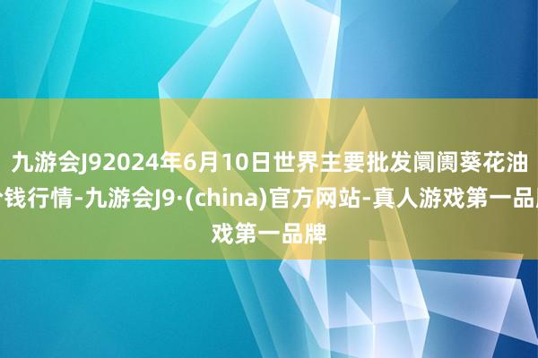 九游会J92024年6月10日世界主要批发阛阓葵花油价钱行情-九游会J9·(china)官方网站-真人游戏第一品牌