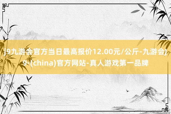 j9九游会官方当日最高报价12.00元/公斤-九游会J9·(china)官方网站-真人游戏第一品牌