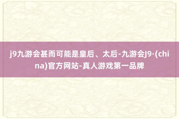 j9九游会甚而可能是皇后、太后-九游会J9·(china)官方网站-真人游戏第一品牌