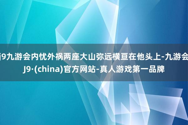 j9九游会内忧外祸两座大山弥远横亘在他头上-九游会J9·(china)官方网站-真人游戏第一品牌