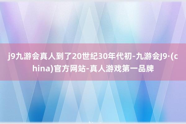 j9九游会真人到了20世纪30年代初-九游会J9·(china)官方网站-真人游戏第一品牌