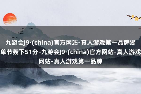 九游会J9·(china)官方网站-真人游戏第一品牌湖东说念主单节轰下51分-九游会J9·(china)官方网站-真人游戏第一品牌