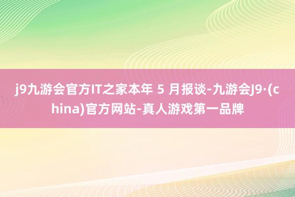 j9九游会官方IT之家本年 5 月报谈-九游会J9·(china)官方网站-真人游戏第一品牌