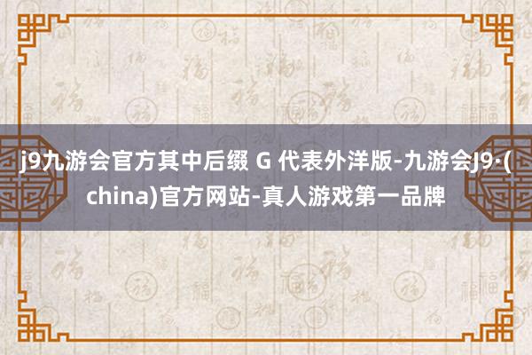 j9九游会官方其中后缀 G 代表外洋版-九游会J9·(china)官方网站-真人游戏第一品牌