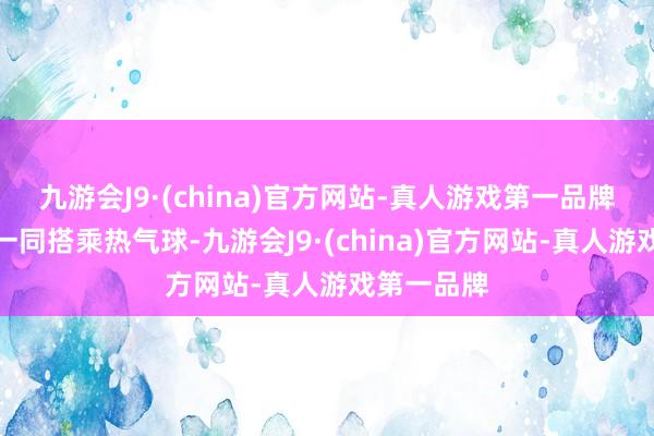 九游会J9·(china)官方网站-真人游戏第一品牌他可帶你一同搭乘热气球-九游会J9·(china)官方网站-真人游戏第一品牌