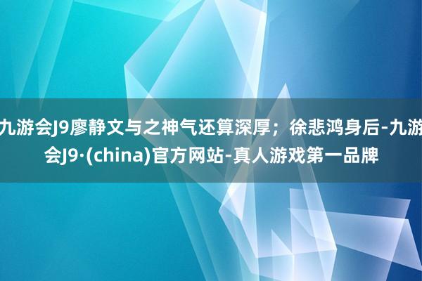 九游会J9廖静文与之神气还算深厚；徐悲鸿身后-九游会J9·(china)官方网站-真人游戏第一品牌