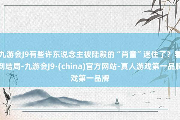 九游会J9有些许东说念主被陆毅的“肖童”迷住了？看到结局-九游会J9·(china)官方网站-真人游戏第一品牌