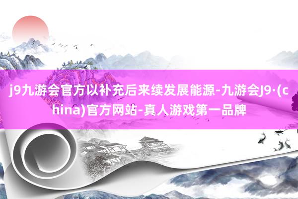 j9九游会官方以补充后来续发展能源-九游会J9·(china)官方网站-真人游戏第一品牌