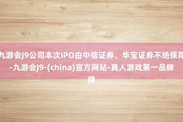 九游会J9公司本次IPO由中信证券、华宝证券不绝保荐-九游会J9·(china)官方网站-真人游戏第一品牌