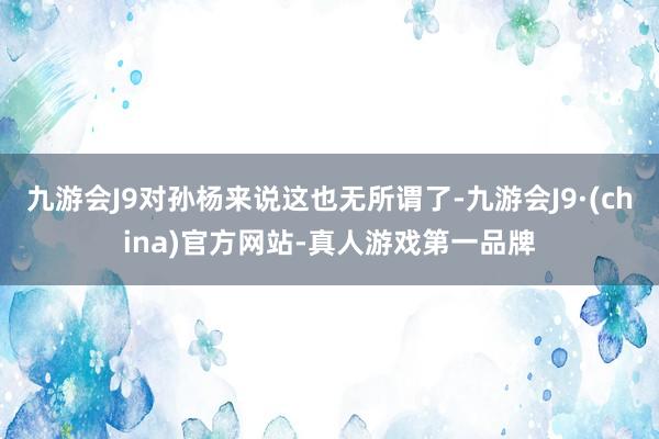 九游会J9对孙杨来说这也无所谓了-九游会J9·(china)官方网站-真人游戏第一品牌