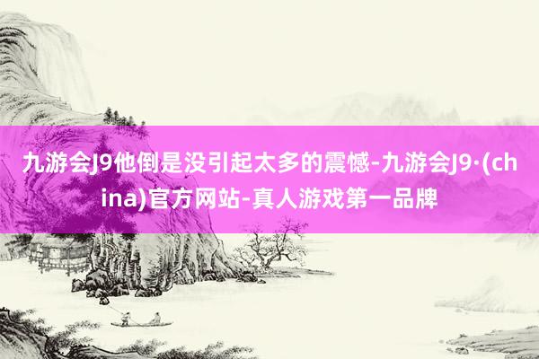 九游会J9他倒是没引起太多的震憾-九游会J9·(china)官方网站-真人游戏第一品牌