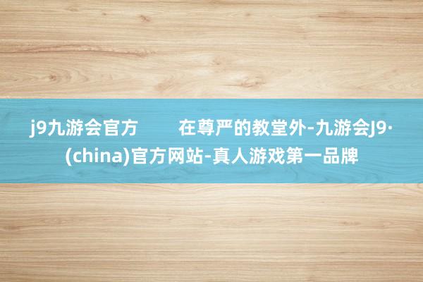 j9九游会官方        在尊严的教堂外-九游会J9·(china)官方网站-真人游戏第一品牌