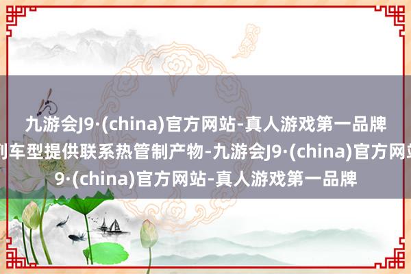 九游会J9·(china)官方网站-真人游戏第一品牌公司为零跑部分C系列车型提供联系热管制产物-九游会J9·(china)官方网站-真人游戏第一品牌