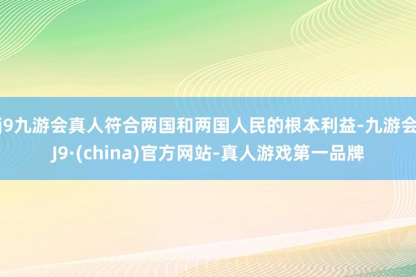 j9九游会真人符合两国和两国人民的根本利益-九游会J9·(china)官方网站-真人游戏第一品牌