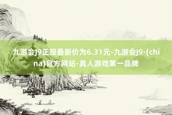 九游会J9正股最新价为6.31元-九游会J9·(china)官方网站-真人游戏第一品牌