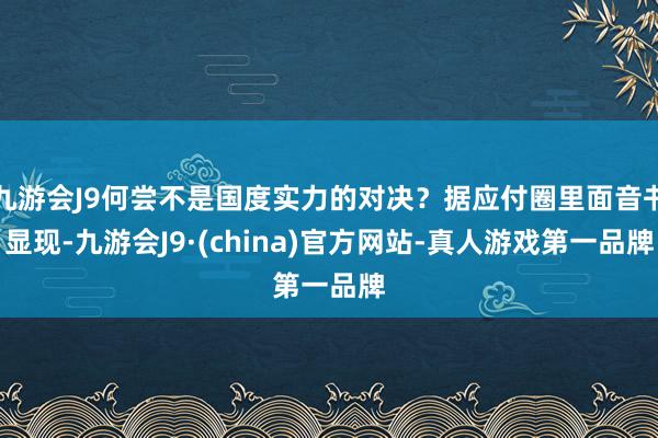 九游会J9何尝不是国度实力的对决？据应付圈里面音书显现-九游会J9·(china)官方网站-真人游戏第一品牌