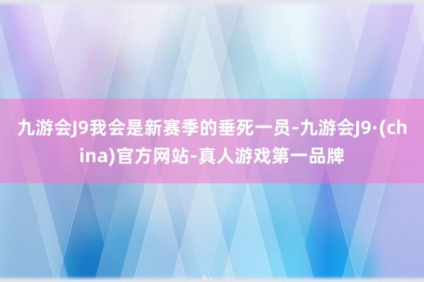 九游会J9我会是新赛季的垂死一员-九游会J9·(china)官方网站-真人游戏第一品牌