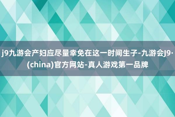 j9九游会产妇应尽量幸免在这一时间生子-九游会J9·(china)官方网站-真人游戏第一品牌