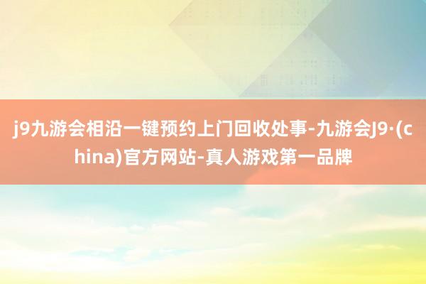 j9九游会相沿一键预约上门回收处事-九游会J9·(china)官方网站-真人游戏第一品牌