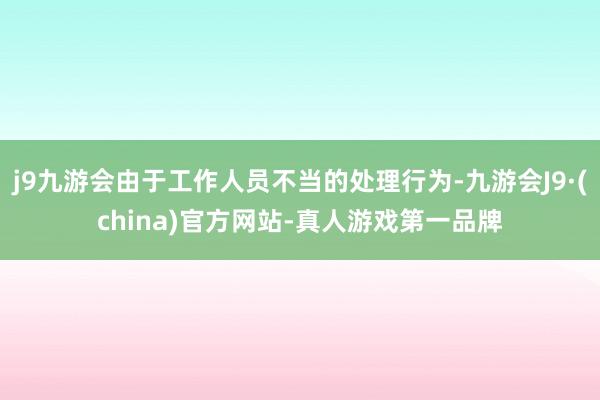 j9九游会由于工作人员不当的处理行为-九游会J9·(china)官方网站-真人游戏第一品牌