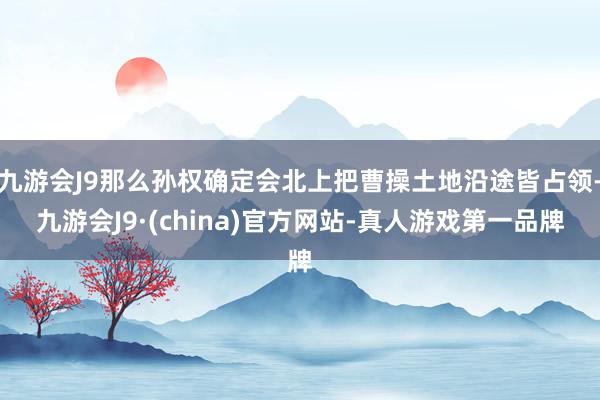 九游会J9那么孙权确定会北上把曹操土地沿途皆占领-九游会J9·(china)官方网站-真人游戏第一品牌