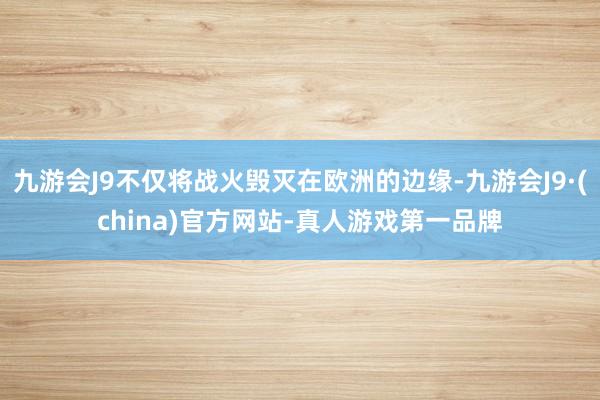 九游会J9不仅将战火毁灭在欧洲的边缘-九游会J9·(china)官方网站-真人游戏第一品牌