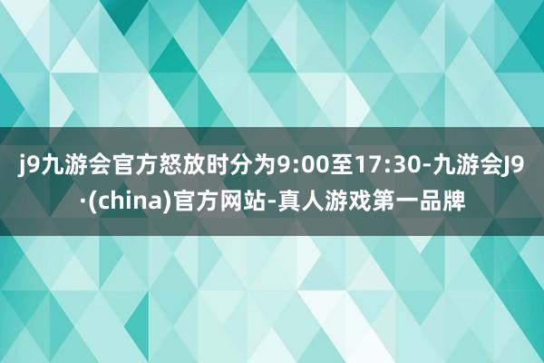 j9九游会官方怒放时分为9:00至17:30-九游会J9·(china)官方网站-真人游戏第一品牌