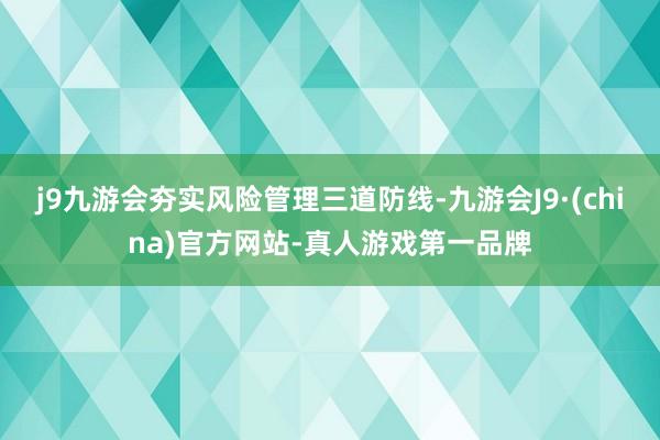 j9九游会夯实风险管理三道防线-九游会J9·(china)官方网站-真人游戏第一品牌