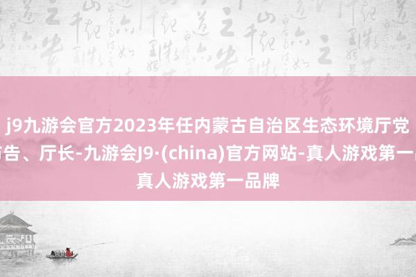 j9九游会官方2023年任内蒙古自治区生态环境厅党组布告、厅长-九游会J9·(china)官方网站-真人游戏第一品牌