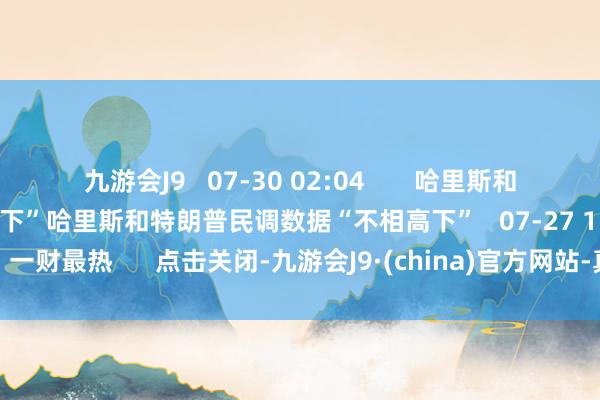 九游会J9   07-30 02:04       哈里斯和特朗普民调数据“不相高下”哈里斯和特朗普民调数据“不相高下”   07-27 15:05    一财最热      点击关闭-九游会J9·(china)官方网站-真人游戏第一品牌