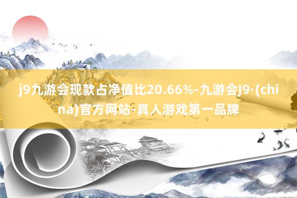 j9九游会现款占净值比20.66%-九游会J9·(china)官方网站-真人游戏第一品牌