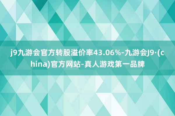 j9九游会官方转股溢价率43.06%-九游会J9·(china)官方网站-真人游戏第一品牌