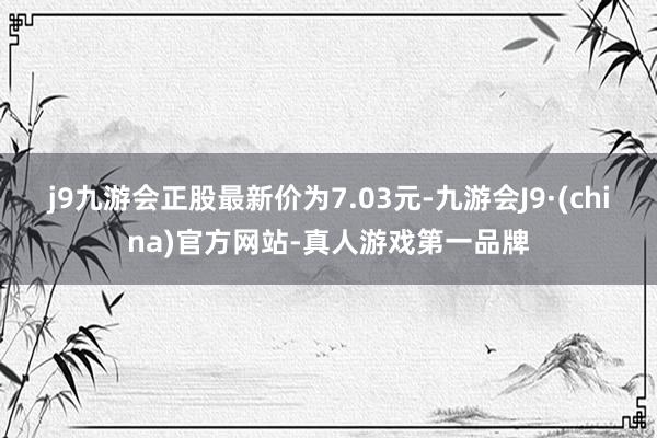 j9九游会正股最新价为7.03元-九游会J9·(china)官方网站-真人游戏第一品牌