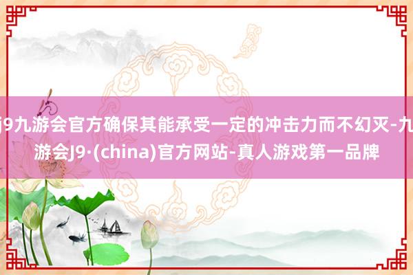 j9九游会官方确保其能承受一定的冲击力而不幻灭-九游会J9·(china)官方网站-真人游戏第一品牌