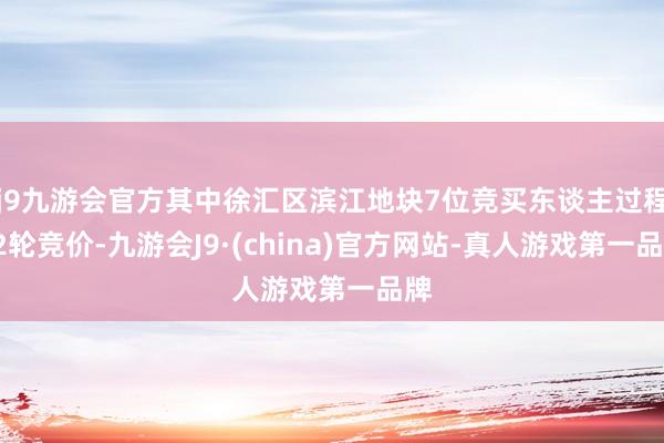 j9九游会官方其中徐汇区滨江地块7位竞买东谈主过程72轮竞价-九游会J9·(china)官方网站-真人游戏第一品牌