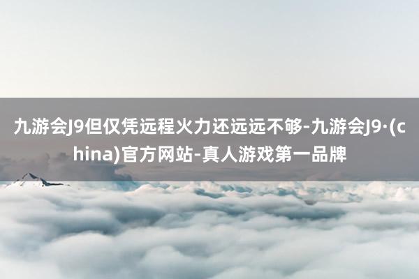 九游会J9但仅凭远程火力还远远不够-九游会J9·(china)官方网站-真人游戏第一品牌