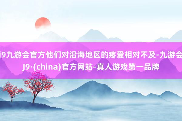 j9九游会官方他们对沿海地区的疼爱相对不及-九游会J9·(china)官方网站-真人游戏第一品牌