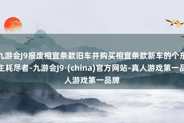 九游会J9报废相宜条款旧车并购买相宜条款新车的个东谈主耗尽者-九游会J9·(china)官方网站-真人游戏第一品牌