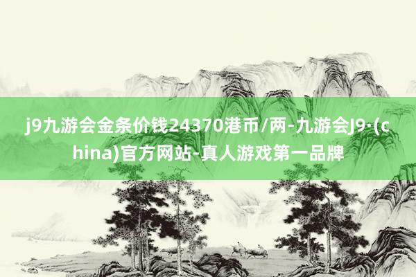 j9九游会金条价钱24370港币/两-九游会J9·(china)官方网站-真人游戏第一品牌