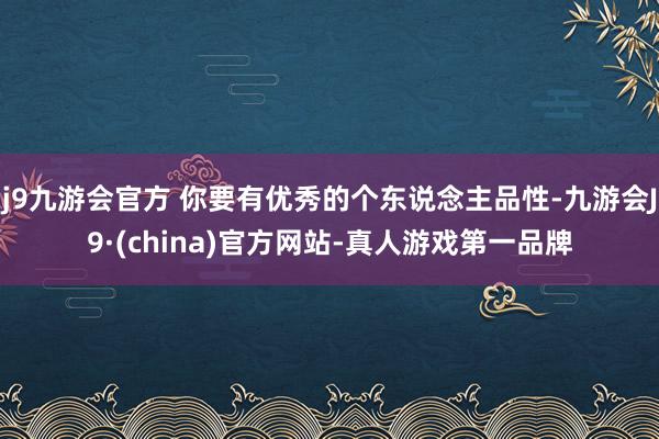 j9九游会官方 你要有优秀的个东说念主品性-九游会J9·(china)官方网站-真人游戏第一品牌