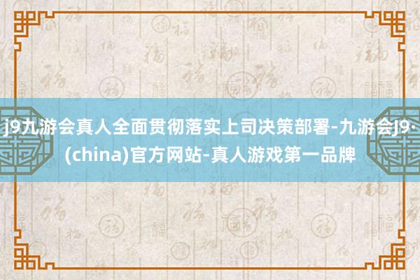 j9九游会真人全面贯彻落实上司决策部署-九游会J9·(china)官方网站-真人游戏第一品牌