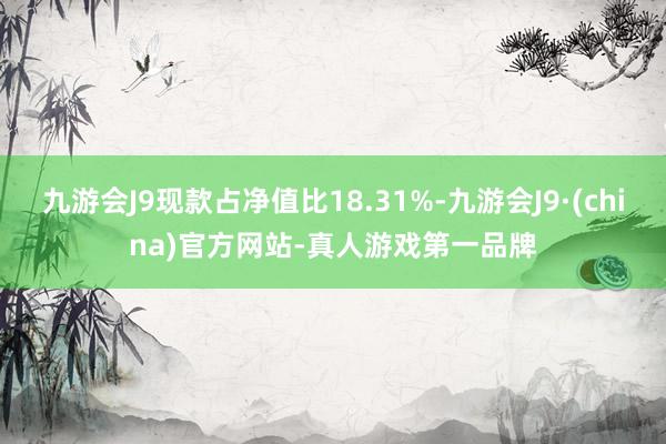 九游会J9现款占净值比18.31%-九游会J9·(china)官方网站-真人游戏第一品牌