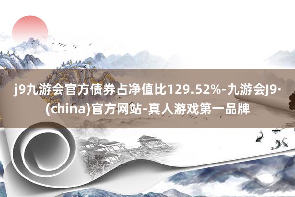 j9九游会官方债券占净值比129.52%-九游会J9·(china)官方网站-真人游戏第一品牌