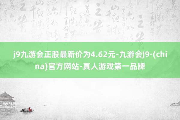 j9九游会正股最新价为4.62元-九游会J9·(china)官方网站-真人游戏第一品牌