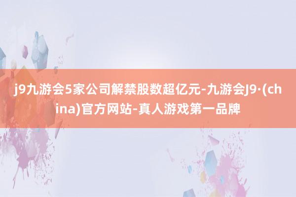 j9九游会5家公司解禁股数超亿元-九游会J9·(china)官方网站-真人游戏第一品牌