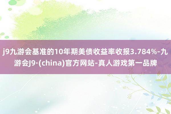 j9九游会基准的10年期美债收益率收报3.784%-九游会J9·(china)官方网站-真人游戏第一品牌