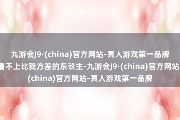 九游会J9·(china)官方网站-真人游戏第一品牌会从心里不自愿的看不上比我方差的东谈主-九游会J9·(china)官方网站-真人游戏第一品牌