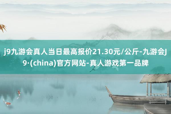 j9九游会真人当日最高报价21.30元/公斤-九游会J9·(china)官方网站-真人游戏第一品牌