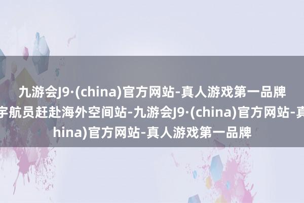 九游会J9·(china)官方网站-真人游戏第一品牌指标是运载四名宇航员赶赴海外空间站-九游会J9·(china)官方网站-真人游戏第一品牌