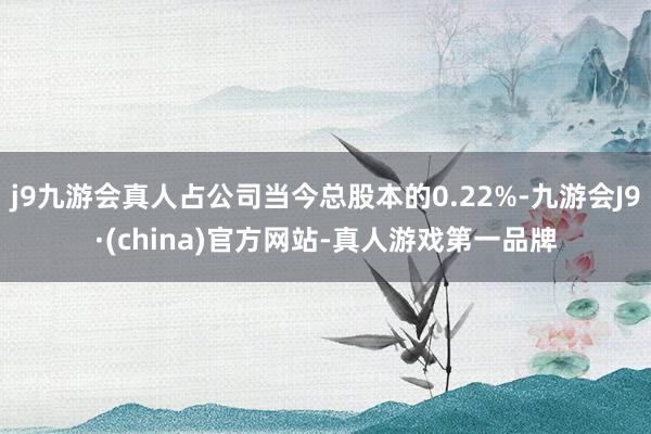 j9九游会真人占公司当今总股本的0.22%-九游会J9·(china)官方网站-真人游戏第一品牌